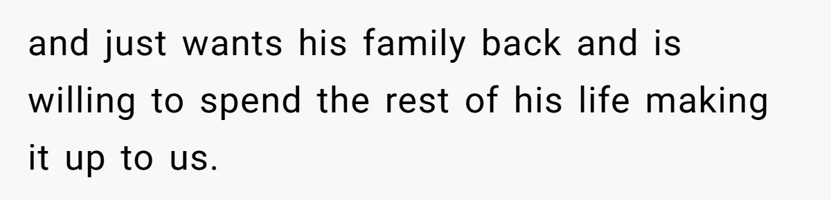 and just wants his family back and is willing to spend the rest of his life making it up to us.
