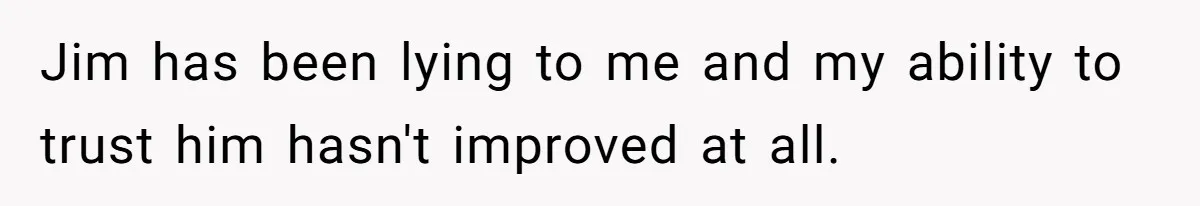 Jim has been lying to me and my ability to trust him hasn't improved at all.