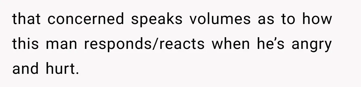 that concerned speaks volumes as to how this man responds/reacts when he’s angry and hurt.