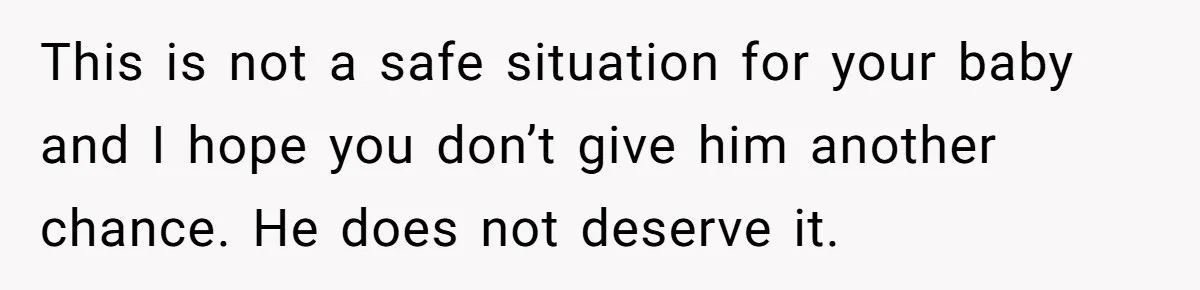 This is not a safe situation for your baby and I hope you don’t give him another chance. He does not deserve it.