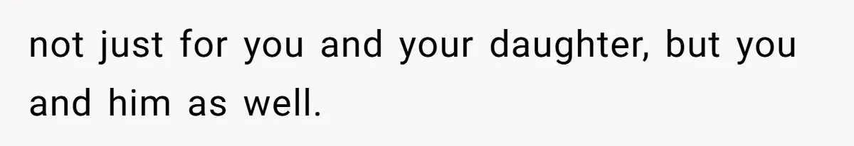 not just for you and your daughter, but you and him as well.