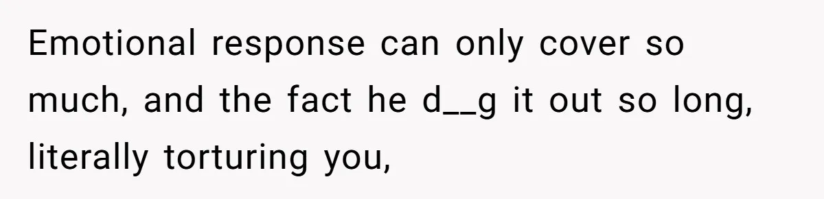 Emotional response can only cover so much, and the fact he d__g it out so long, literally torturing you,