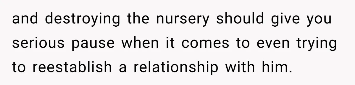 and destroying the nursery should give you serious pause when it comes to even trying to reestablish a relationship with him.
