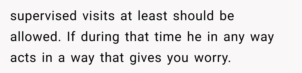 supervised visits at least should be allowed. If during that time he in any way acts in a way that gives you worry.