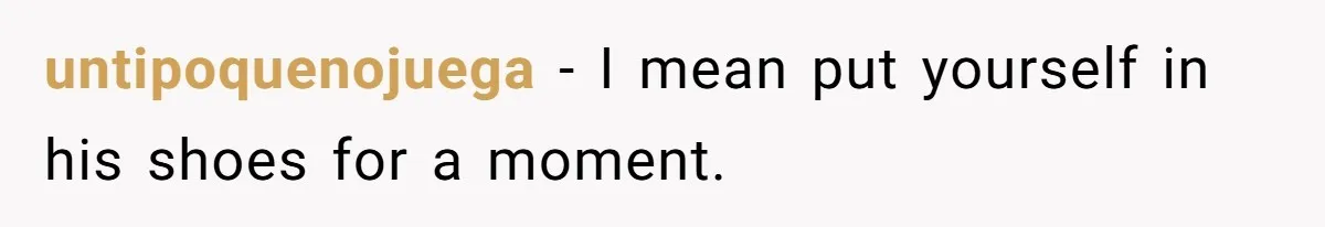 untipoquenojuega − I mean put yourself in his shoes for a moment.