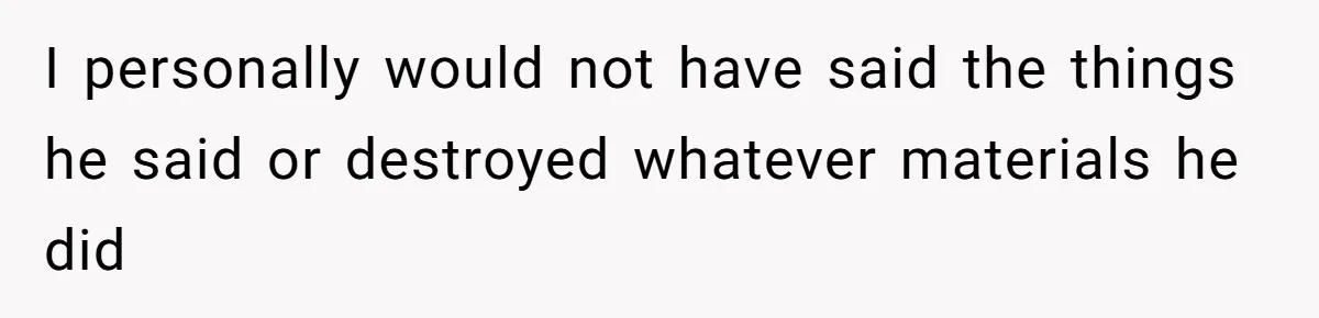 I personally would not have said the things he said or destroyed whatever materials he did