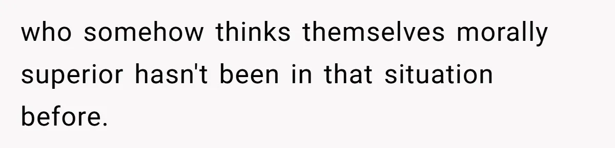 who somehow thinks themselves morally superior hasn't been in that situation before.