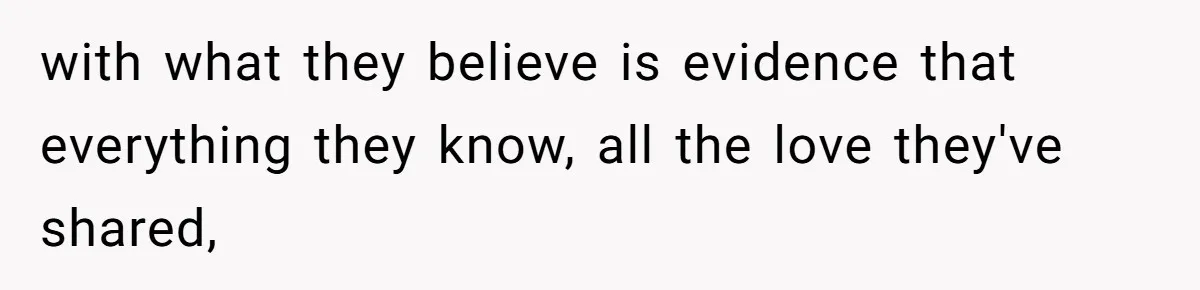 with what they believe is evidence that everything they know, all the love they've shared,