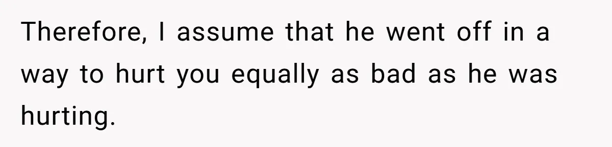 Therefore, I assume that he went off in a way to hurt you equally as bad as he was hurting.