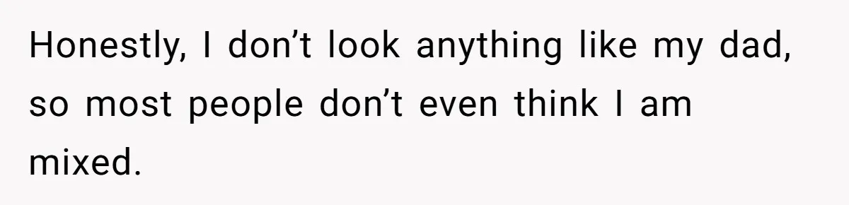 Honestly, I don’t look anything like my dad, so most people don’t even think I am mixed.