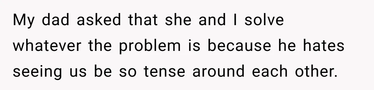 My dad asked that she and I solve whatever the problem is because he hates seeing us be so tense around each other.