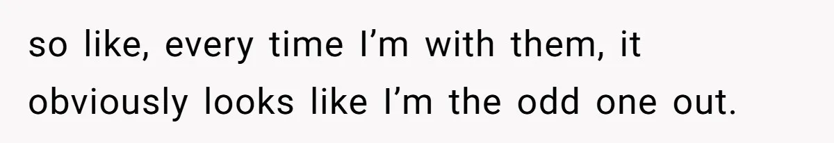 so like, every time I’m with them, it obviously looks like I’m the odd one out.
