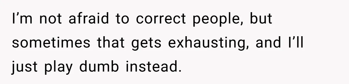 I’m not afraid to correct people, but sometimes that gets exhausting, and I’ll just play dumb instead.