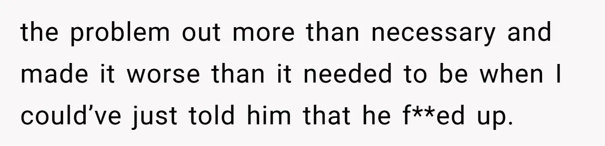 the problem out more than necessary and made it worse than it needed to be when I could’ve just told him that he f**ed up.