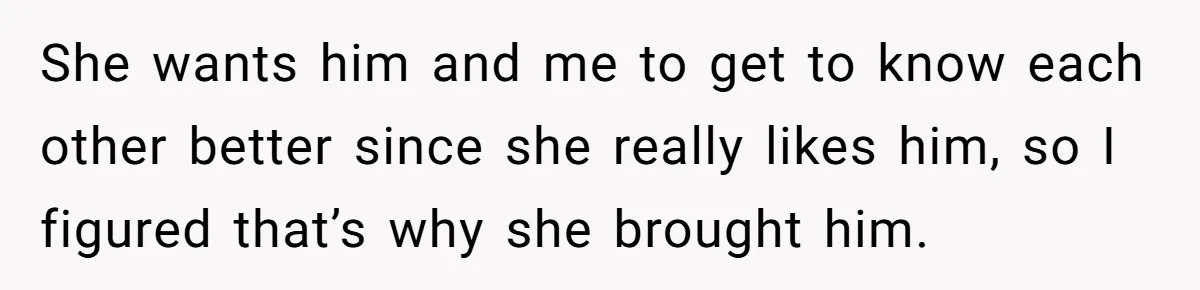 She wants him and me to get to know each other better since she really likes him, so I figured that’s why she brought him.