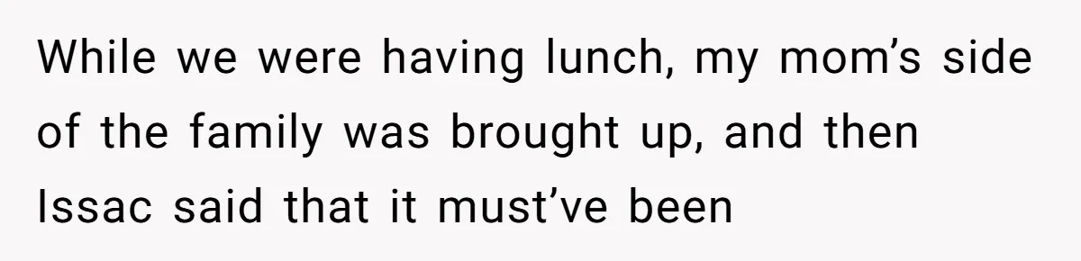 While we were having lunch, my mom’s side of the family was brought up, and then Issac said that it must’ve been