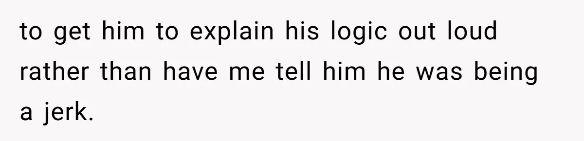 to get him to explain his logic out loud rather than have me tell him he was being a jerk.