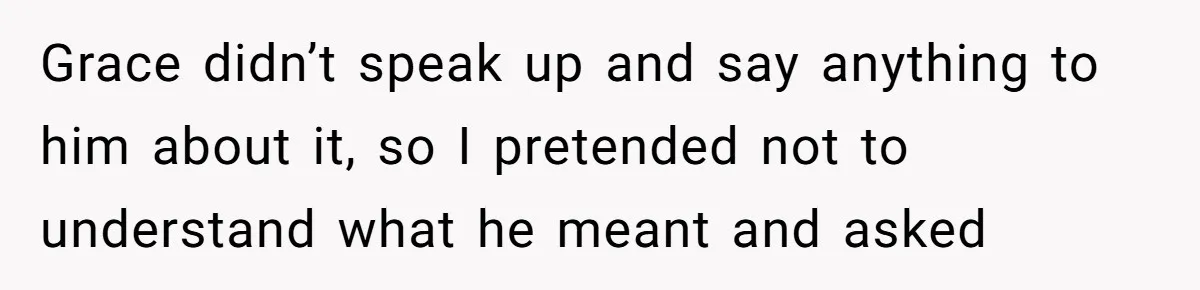 Grace didn’t speak up and say anything to him about it, so I pretended not to understand what he meant and asked