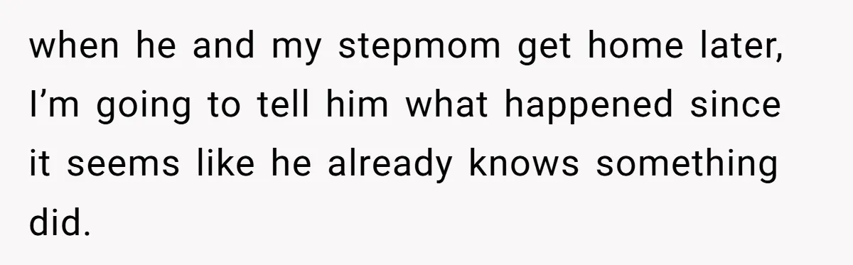 when he and my stepmom get home later, I’m going to tell him what happened since it seems like he already knows something did.