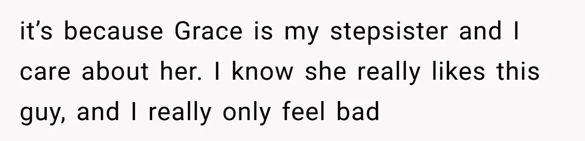 it’s because Grace is my stepsister and I care about her. I know she really likes this guy, and I really only feel bad