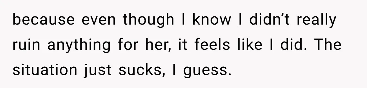 because even though I know I didn’t really ruin anything for her, it feels like I did. The situation just sucks, I guess.