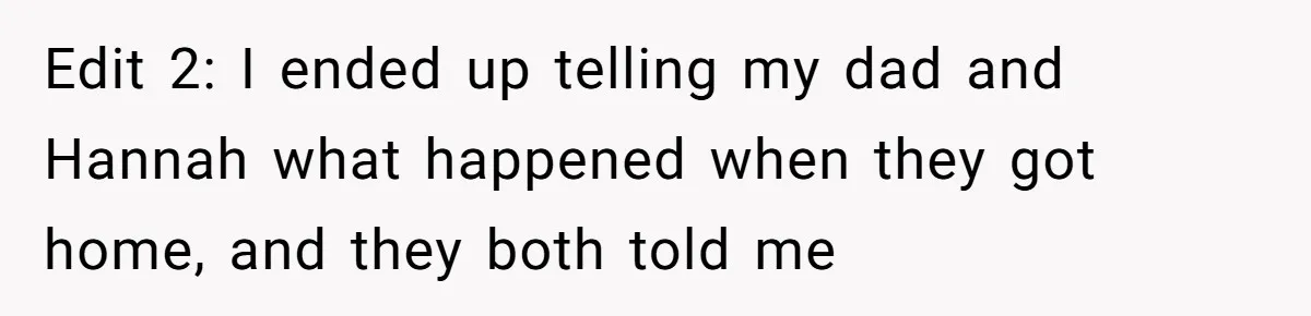Edit 2: I ended up telling my dad and Hannah what happened when they got home, and they both told me