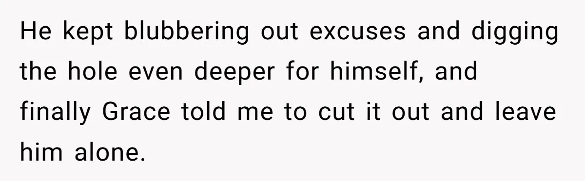 He kept blubbering out excuses and digging the hole even deeper for himself, and finally Grace told me to cut it out and leave him alone.