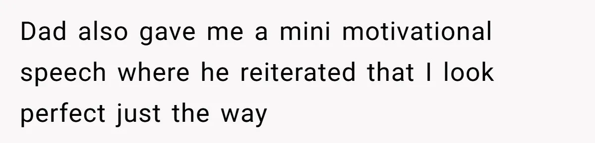 Dad also gave me a mini motivational speech where he reiterated that I look perfect just the way