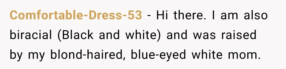 Comfortable-Dress-53 − Hi there. I am also biracial (Black and white) and was raised by my blond-haired, blue-eyed white mom.