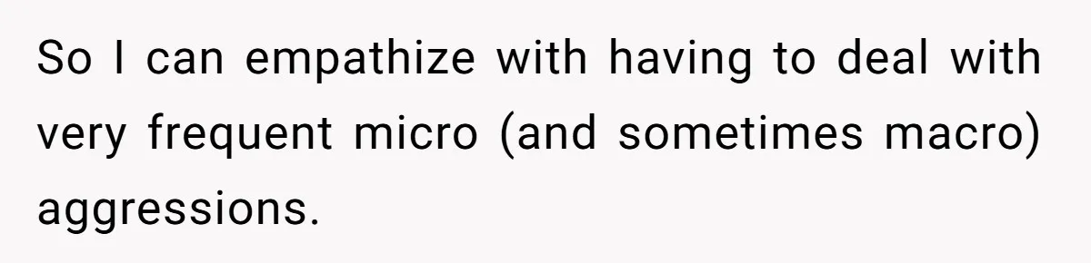 So I can empathize with having to deal with very frequent micro (and sometimes macro) aggressions.