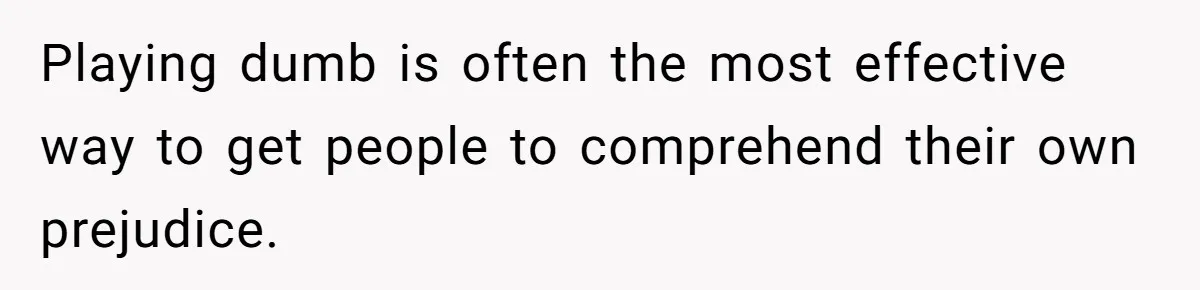 Playing dumb is often the most effective way to get people to comprehend their own prejudice.
