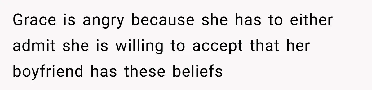 Grace is angry because she has to either admit she is willing to accept that her boyfriend has these beliefs