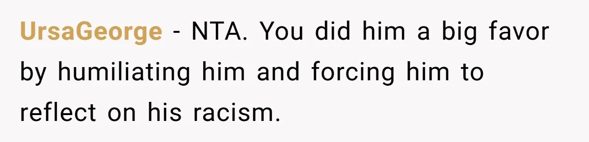 UrsaGeorge − NTA. You did him a big favor by humiliating him and forcing him to reflect on his racism.
