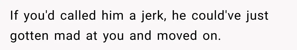 If you'd called him a jerk, he could've just gotten mad at you and moved on.