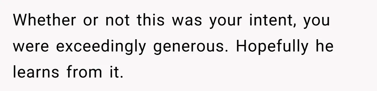 Whether or not this was your intent, you were exceedingly generous. Hopefully he learns from it.