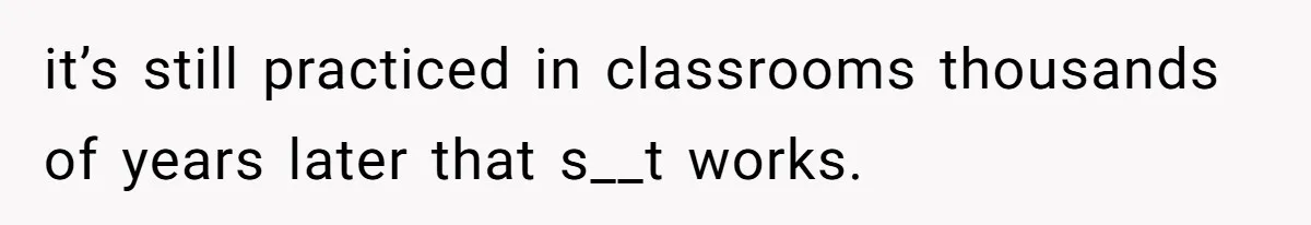 it’s still practiced in classrooms thousands of years later that s__t works.