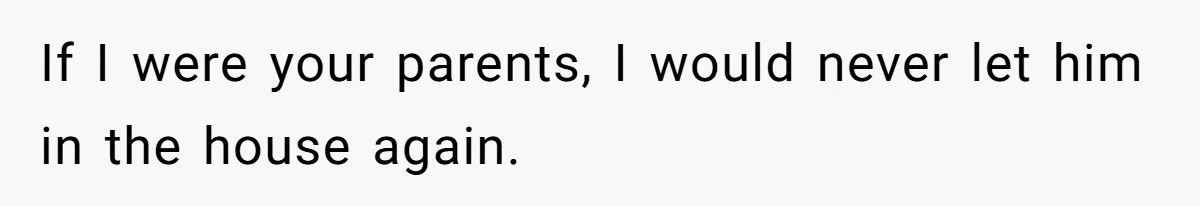 If I were your parents, I would never let him in the house again.