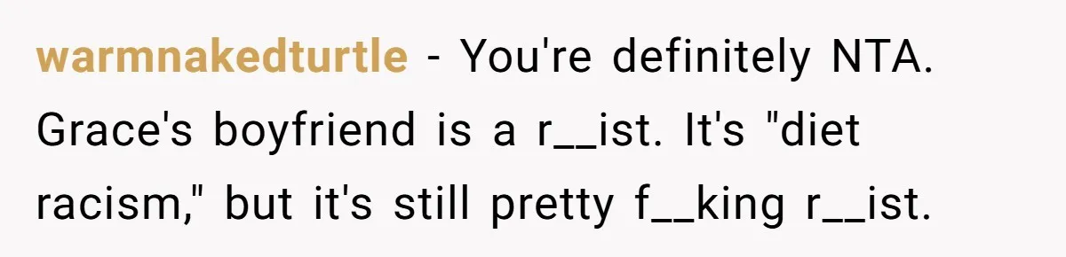 warmnakedturtle − You're definitely NTA. Grace's boyfriend is a r__ist. It's "diet racism," but it's still pretty f__king r__ist.
