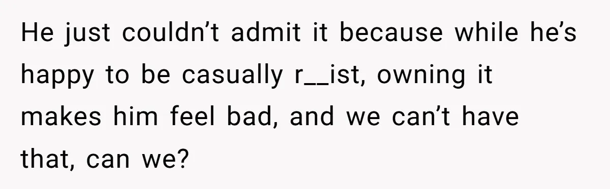 He just couldn’t admit it because while he’s happy to be casually r__ist, owning it makes him feel bad, and we can’t have that, can we?
