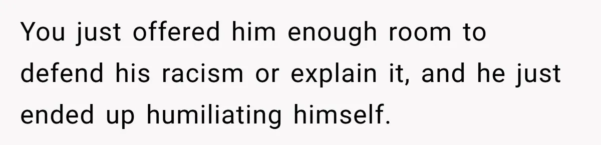 You just offered him enough room to defend his racism or explain it, and he just ended up humiliating himself.