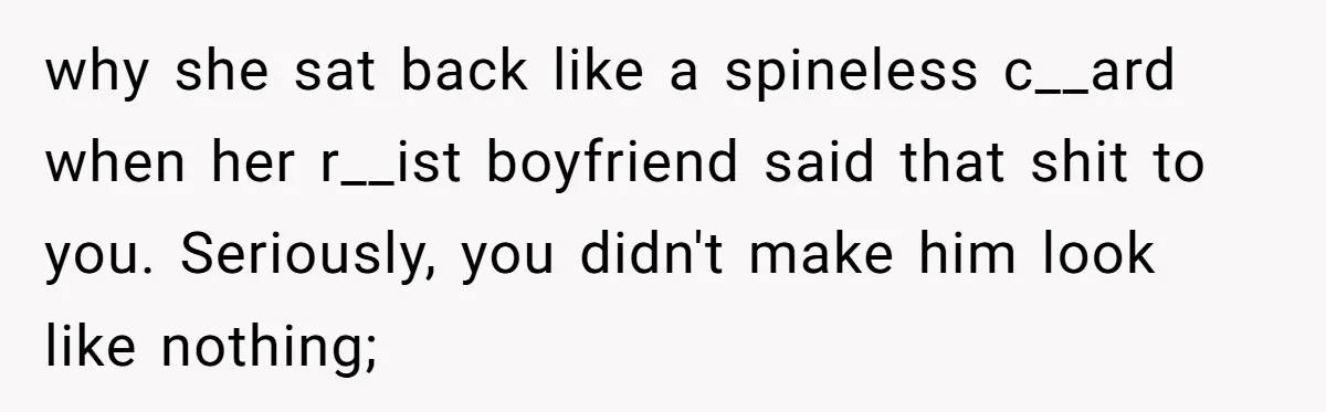 why she sat back like a spineless c__ard when her r__ist boyfriend said that shit to you. Seriously, you didn't make him look like nothing;