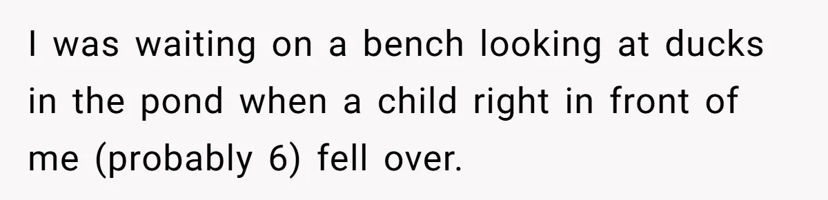 I was waiting on a bench looking at ducks in the pond when a child right in front of me (probably 6) fell over.