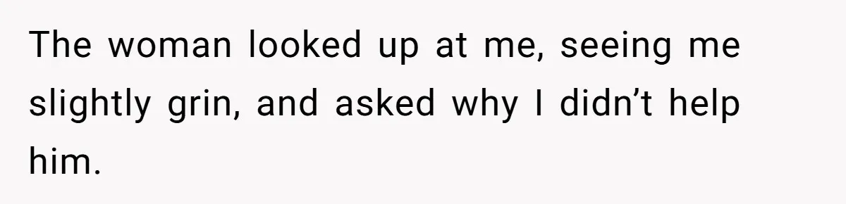 The woman looked up at me, seeing me slightly grin, and asked why I didn’t help him.