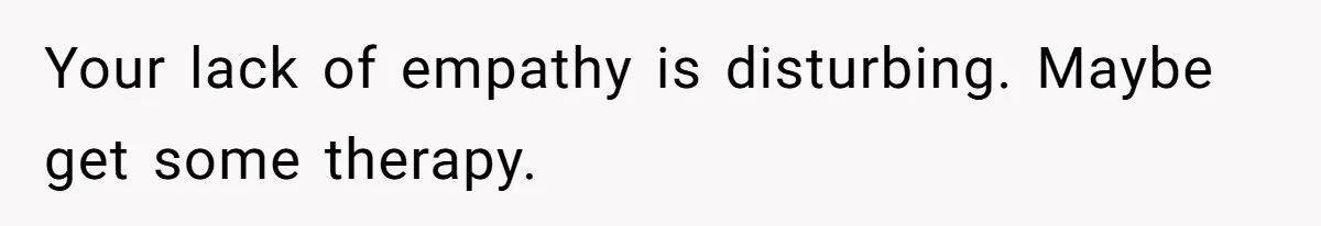 Your lack of empathy is disturbing. Maybe get some therapy.