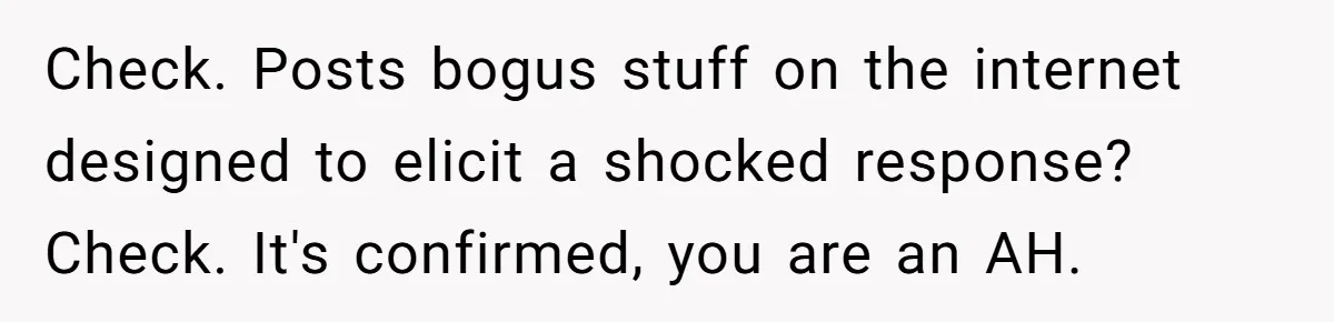 Check. Posts bogus stuff on the internet designed to elicit a shocked response? Check. It's confirmed, you are an AH.