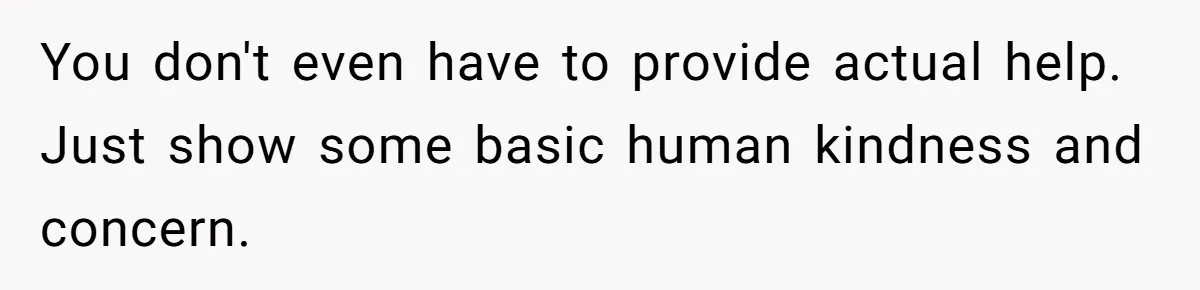 You don't even have to provide actual help. Just show some basic human kindness and concern.