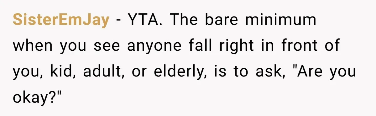 SisterEmJay − YTA. The bare minimum when you see anyone fall right in front of you, kid, adult, or elderly, is to ask, "Are you okay?"