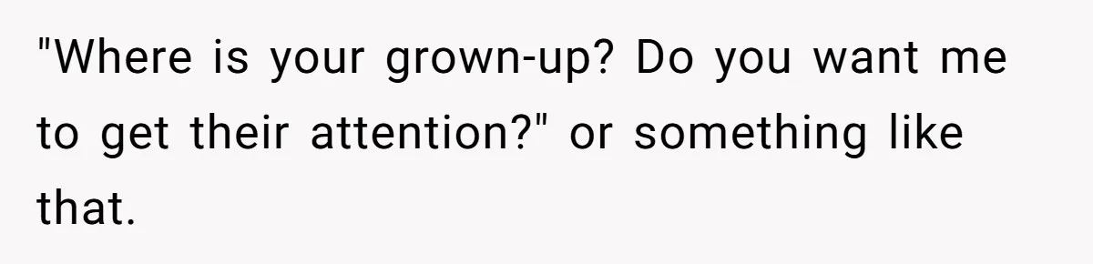 "Where is your grown-up? Do you want me to get their attention?" or something like that.