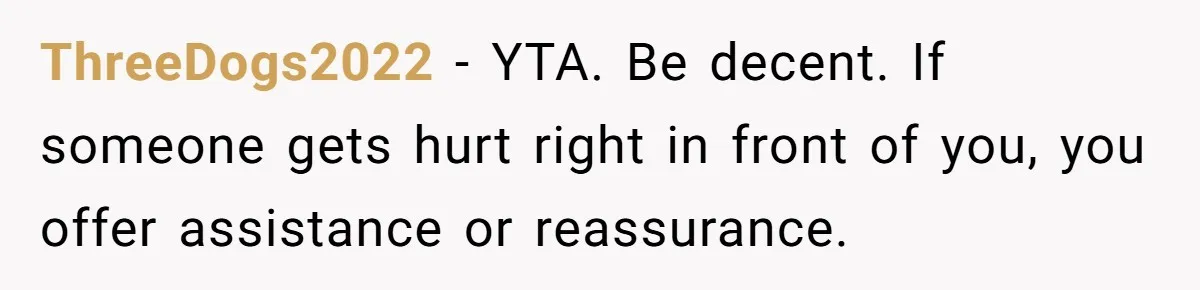 ThreeDogs2022 − YTA. Be decent. If someone gets hurt right in front of you, you offer assistance or reassurance.