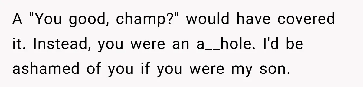 A "You good, champ?" would have covered it. Instead, you were an a__hole. I'd be ashamed of you if you were my son.